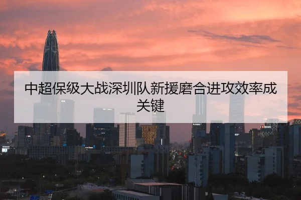 中超保级大战深圳队新援磨合进攻效率成关键