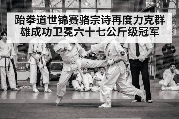 跆拳道世锦赛骆宗诗再度力克群雄成功卫冕六十七公斤级冠军