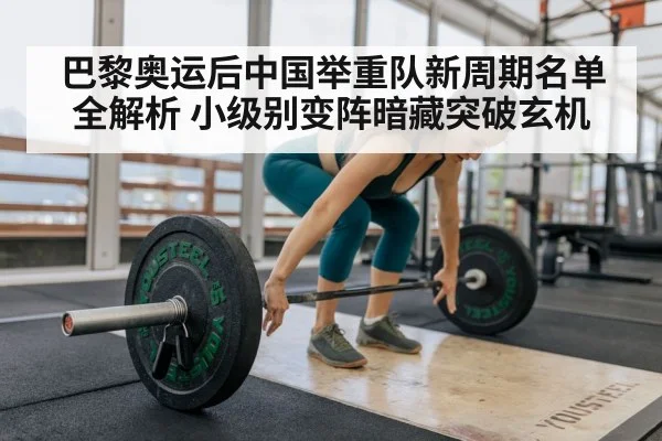 巴黎奥运后中国举重队新周期名单全解析 小级别变阵暗藏突破玄机